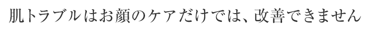 肌トラブルはお顔のケアだけでは、改善できません
