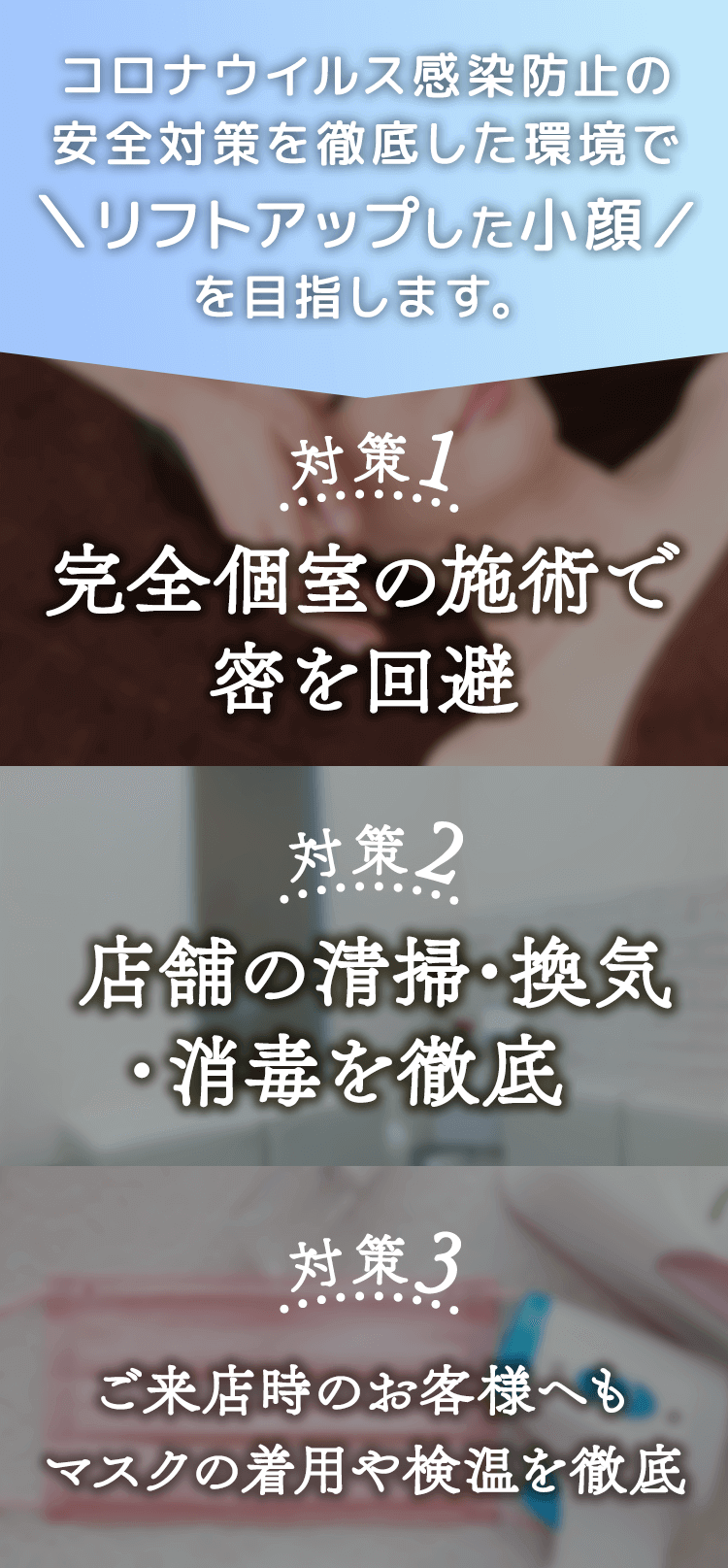 コロナウイルス感染防止の安全対策を徹底した環境で\リフトアップした小顔/を目指します。 対策1:完全個室の施術で密を回避 対策2:店舗の清掃・換気・消毒を徹底対策 3:ご来店時のお客様へもマスクの着用や検温を徹底