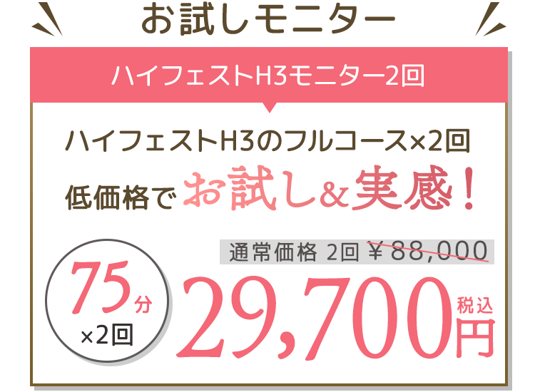 お試しモニター ハイフェストH3モニター2回 ハイフェストH3のフルコース×2回 定価各区でお試し&実感! 通常価格 2回 ¥88,000 → 75分×2回 ¥29,700円(税込)