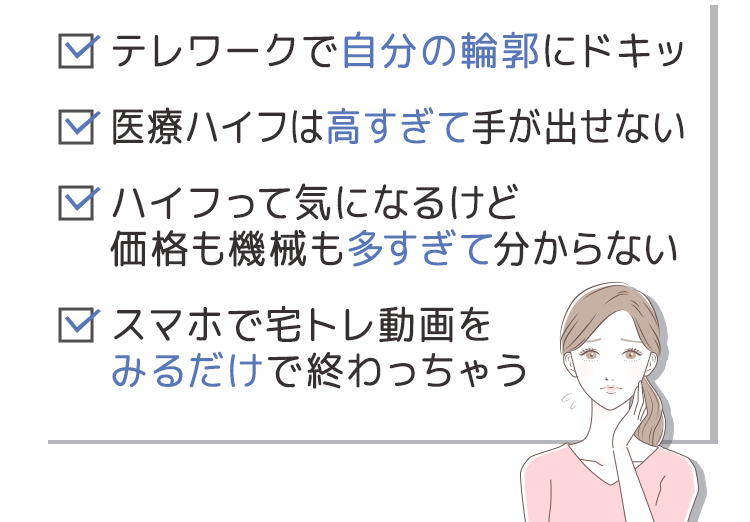 ・テレワークで自分の輪郭にドキッ　・医療ハイフは高すぎて手が出せない　・ハイフって気になるけど価格も機械も多すぎて分からない　・スマホで宅トレ動画をみるだけで終わっちゃう