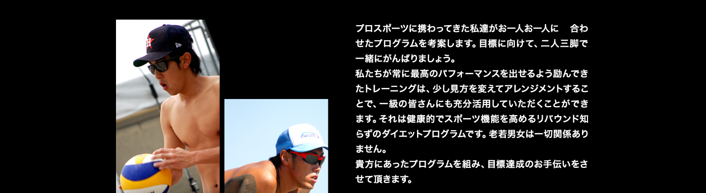 プロスポーツに携わってきた私達がお一人お一人に合わせたプログラムを考案します。目標に向けて、二人三脚で一緒にがんばりましょう。私たちが常に最高のパフォーマンスを出せるよう励んできたトレーニングは、少し見方を変えてアレンジメントすることで、一級の皆さんにも充分活用していただくことができます。それは健康的でスポーツ機能を高めるリバウンド知らずのダイエットプログラムです。老若男女は一切関係ありません。貴方にあったプログラムを組み、目標達成のお手伝いをさせて頂きます。