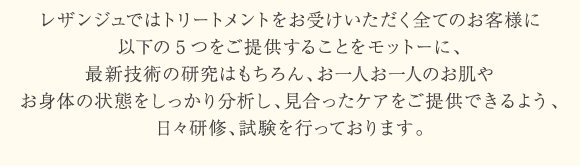 レザンジュではトリートメントをお受けいただく全てのお客様に以下の5つをご提供することをモットーに、最新技術の研究はもちろん、お一人お一人のお肌やお身体の状態をしっかり分析し、見合ったケアをご提供できるよう、日々研修、試験を行っております。